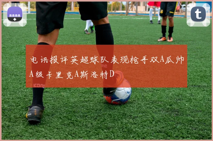 电讯报评英超球队表现枪手双A瓜帅A级卡里克A斯洛特D