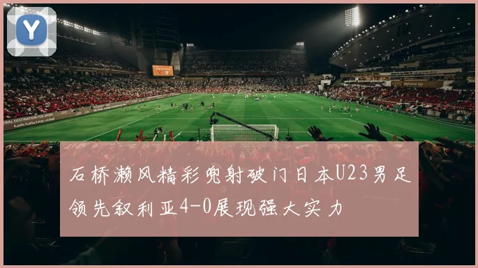 石桥濑风精彩兜射破门日本U23男足领先叙利亚4-0展现强大实力
